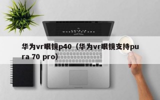 华为vr眼镜p40（华为vr眼镜支持pura 70 pro）