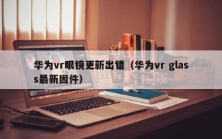 华为vr眼镜更新出错（华为vr glass最新固件）