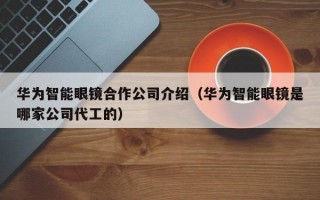 华为智能眼镜合作公司介绍（华为智能眼镜是哪家公司代工的）