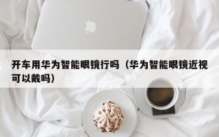 开车用华为智能眼镜行吗（华为智能眼镜近视可以戴吗）