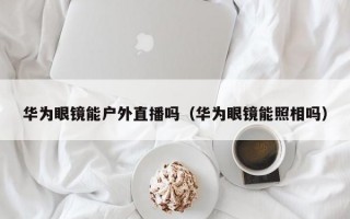 华为眼镜能户外直播吗（华为眼镜能照相吗）