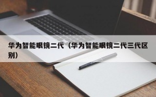 华为智能眼镜二代（华为智能眼镜二代三代区别）